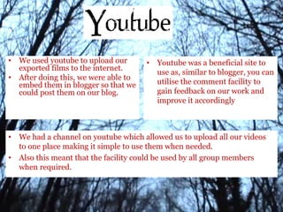 • We used youtube to upload our
exported films to the internet.
• After doing this, we were able to
embed them in blogger so that we
could post them on our blog.
• Youtube was a beneficial site to
use as, similar to blogger, you can
utilise the comment facility to
gain feedback on our work and
improve it accordingly
• We had a channel on youtube which allowed us to upload all our videos
to one place making it simple to use them when needed.
• Also this meant that the facility could be used by all group members
when required.
 