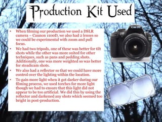 • When filming our production we used a DSLR
camera – Cannon 1100D, we also had 2 lenses so
we could be experimental with zoom and pull
focus.
• We had two tripods, one of these was better for tilt
shots while the other was more suited for other
techniques, such as pans and pedding shots.
Additionally, one was more weighted so was better
for steadicam shots.
• We also had a reflector so that we could have more
control over the lighting within the location.
• To gain more light when it got darker during our
filming process, we used torches for more light
though we had to ensure that this light did not
appear to be too artificial. We did this by using the
reflector and darkened any shots which seemed too
bright in post-production.
 