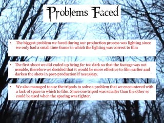 • The biggest problem we faced during our production process was lighting since
we only had a small time frame in which the lighting was correct to film
• The first shoot we did ended up being far too dark so that the footage was not
useable, therefore we decided that it would be more effective to film earlier and
darken the shots in post-production if necessary.
• We also managed to use the tripods to solve a problem that we encountered with
a lack of space in which to film. Since one tripod was smaller than the other so
could be used when the spacing was tighter.
 