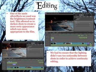 • One of the main
aftereffects we used was
the brightness/contrast
tool. This allowed us to
darken shots to create a
more eerie appearance
which was more
appropriate to the film.
• We had to ensure that the lighting
didn’t vary too noticeably between
shots in order to achieve continuity
editing.
 