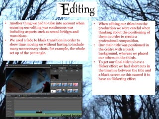 • Another thing we had to take into account when
ensuring our editing was continuous was
including aspects such as sound bridges and
transitions.
• We used a fade to black transition in order to
show time moving on without having to include
many unnecessary shots, for example, the whole
set up of the pentangle.
Sound bridge
• When editing our titles into the
production we were careful when
thinking about the positioning of
them in order to create a
professional composition.
• Our main title was positioned in
the centre with a black
background, whereas we placed
our others on the thirds.
• To get our final title to have a
flicker effect we had short cuts in
the timeline between the title and
a black screen so this caused it to
have an flickering effect
 