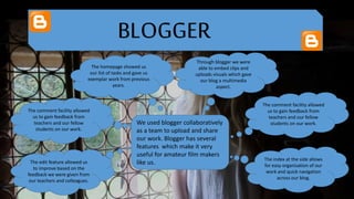 BLOGGER
We used blogger collaboratively
as a team to upload and share
our work. Blogger has several
features which make it very
useful for amateur film makers
like us.
The comment facility allowed
us to gain feedback from
teachers and our fellow
students on our work.
The index at the side allows
for easy organisation of our
work and quick navigation
across our blog.
The homepage showed us
our list of tasks and gave us
exemplar work from previous
years.
The comment facility allowed
us to gain feedback from
teachers and our fellow
students on our work.
Through blogger we were
able to embed clips and
uploads visuals which gave
our blog a multimedia
aspect.
The edit feature allowed us
to improve based on the
feedback we were given from
our teachers and colleagues.
 