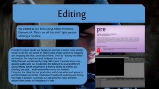 Editing
We edited all our films using Adobe Premiere
Elements 9. This is an off the shelf light version
utilising a timeline.
In order to colour grade our footage to connote a darker more sinister
mood, to do this we added an effect called image control by dragging
and dropping the effect onto the timeline. Then by “editing the effect”
we lowered the brightness and darkened the hue.
Whilst Hannah worked on the blog Callum and I overlaid some non-
diegetic audio onto our production. We listened to several different
sound effects before deciding on a droning sound to overlay our
chanting because… and inserted them onto our timeline.
I inserted the titles into our production and chose when and where to
put them based on similar production “Insidious”s ordering and timing.
We made a decision to overlay our title onto the video and then
resized them based on importance of role.
 