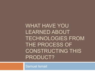 WHAT HAVE YOU
LEARNED ABOUT
TECHNOLOGIES FROM
THE PROCESS OF
CONSTRUCTING THIS
PRODUCT?
Samuel Ismail
 