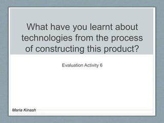 What have you learnt about
technologies from the process
of constructing this product?
Evaluation Activity 6
Maria Kinash
 