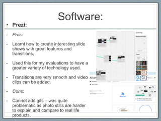 Software:
• Prezi:
- Pros:
- Learnt how to create interesting slide
shows with great features and
transitions,
- Used this for my evaluations to have a
greater variety of technology used.
- Transitions are very smooth and video
clips can be added.
- Cons:
- Cannot add gifs – was quite
problematic as photo stills are harder
to explain and compare to real life
products.
 