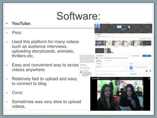 Software:
• YouTube:
- Pros:
- Used this platform for many videos
such as audience interviews,
uploading storyboards, animatic,
thrillers etc.
- Easy and convenient way to access
videos anywhere.
- Relatively fast to upload and easy
to connect to blog.
- Cons:
- Sometimes was very slow to upload
videos,
 