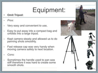 Equipment:
• Omit Tripod:
- Pros:
- Very easy and convenient to use,
- Easy to put away into a compact bag and
unfolds into a large tripod.
- Kept camera steady and allowed us to do
panning shots smoothly.
- Fast release cap was very handy when
moving camera safety to next location.
- Cons:
- Sometimes the handle used to pan was
stiff therefore it was hard to create some
smooth shots.
 
