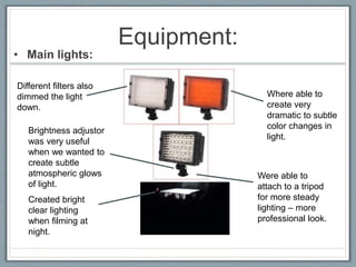 Equipment:
• Main lights:
Created bright
clear lighting
when filming at
night.
Brightness adjustor
was very useful
when we wanted to
create subtle
atmospheric glows
of light.
Different filters also
dimmed the light
down.
Where able to
create very
dramatic to subtle
color changes in
light.
Were able to
attach to a tripod
for more steady
lighting – more
professional look.
 