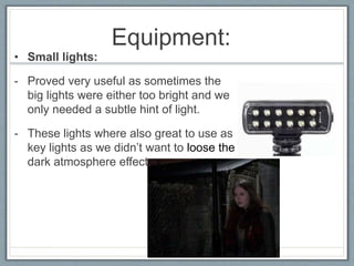 Equipment:
• Small lights:
- Proved very useful as sometimes the
big lights were either too bright and we
only needed a subtle hint of light.
- These lights where also great to use as
key lights as we didn’t want to loose the
dark atmosphere effect.
 