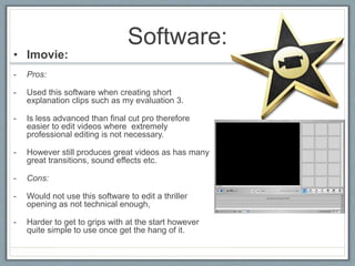 Software:
• Imovie:
- Pros:
- Used this software when creating short
explanation clips such as my evaluation 3.
- Is less advanced than final cut pro therefore
easier to edit videos where extremely
professional editing is not necessary.
- However still produces great videos as has many
great transitions, sound effects etc.
- Cons:
- Would not use this software to edit a thriller
opening as not technical enough,
- Harder to get to grips with at the start however
quite simple to use once get the hang of it.
 