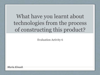 What have you learnt about
technologies from the process
of constructing this product?
Evaluation Activity 6
Maria Kinash
 