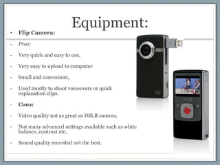Equipment:• Flip Camera:
- Pros:
- Very quick and easy to use,
- Very easy to upload to computer
- Small and convenient,
-...