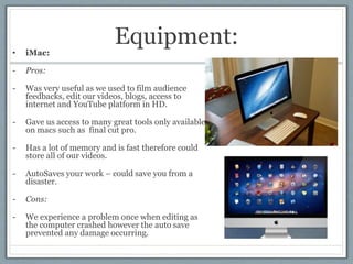 Equipment:• iMac:
- Pros:
- Was very useful as we used to film audience
feedbacks, edit our videos, blogs, access to
inter...