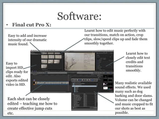 Software:
• Final cut Pro X:
Each shot can be closely
edited – teaching me how to
create effective jump cuts
etc.
Easy to
...