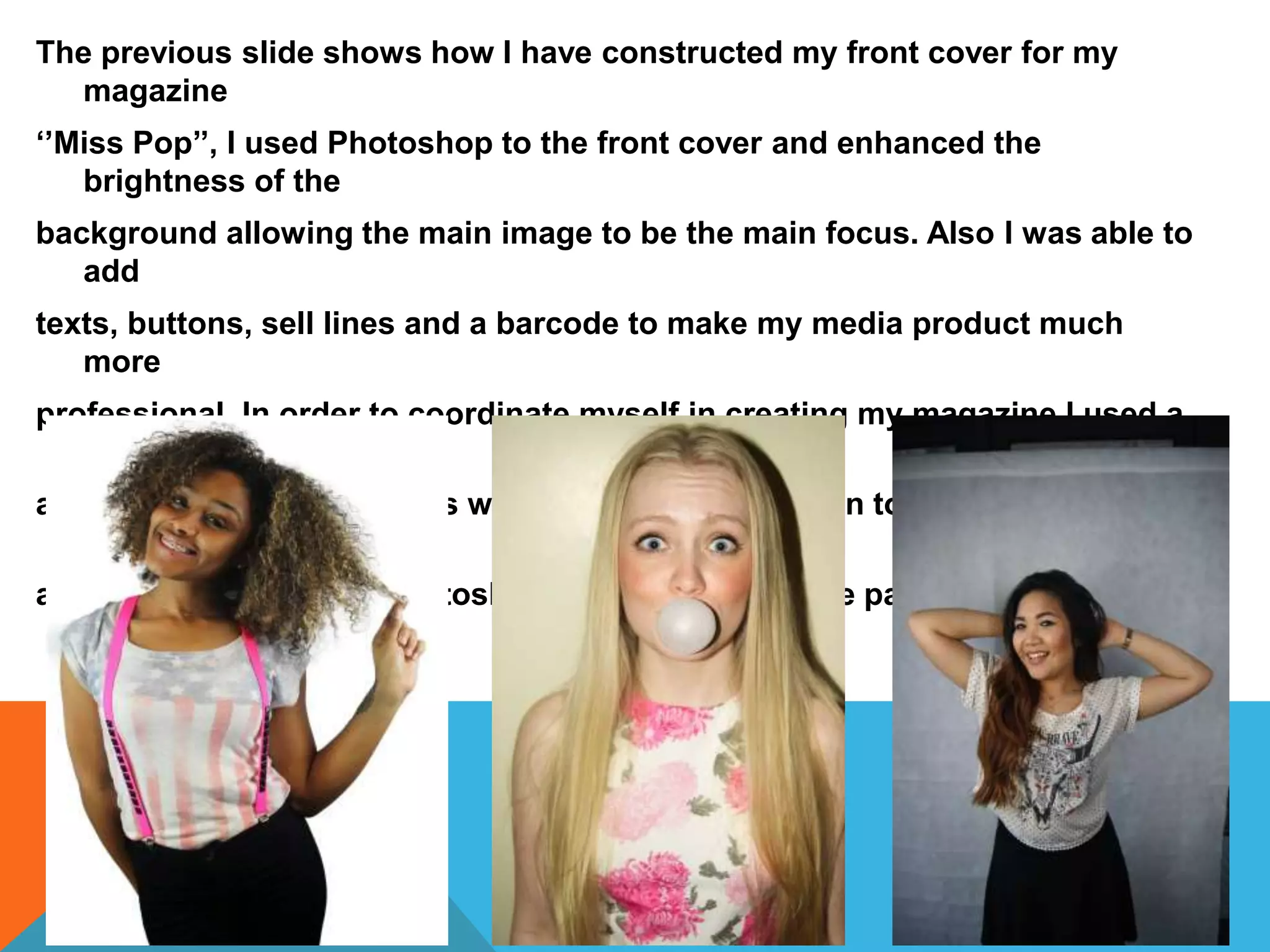 The previous slide shows how I have constructed my front cover for my
magazine
‘’Miss Pop’’, I used Photoshop to the front cover and enhanced the
brightness of the
background allowing the main image to be the main focus. Also I was able to
add
texts, buttons, sell lines and a barcode to make my media product much
more
professional. In order to coordinate myself in creating my magazine I used a
flat plan
and existing pop magazines which gave my inspiration to construct my
magazine to
accurately. I also used Photoshop to create my double page spread and
contents page.
 