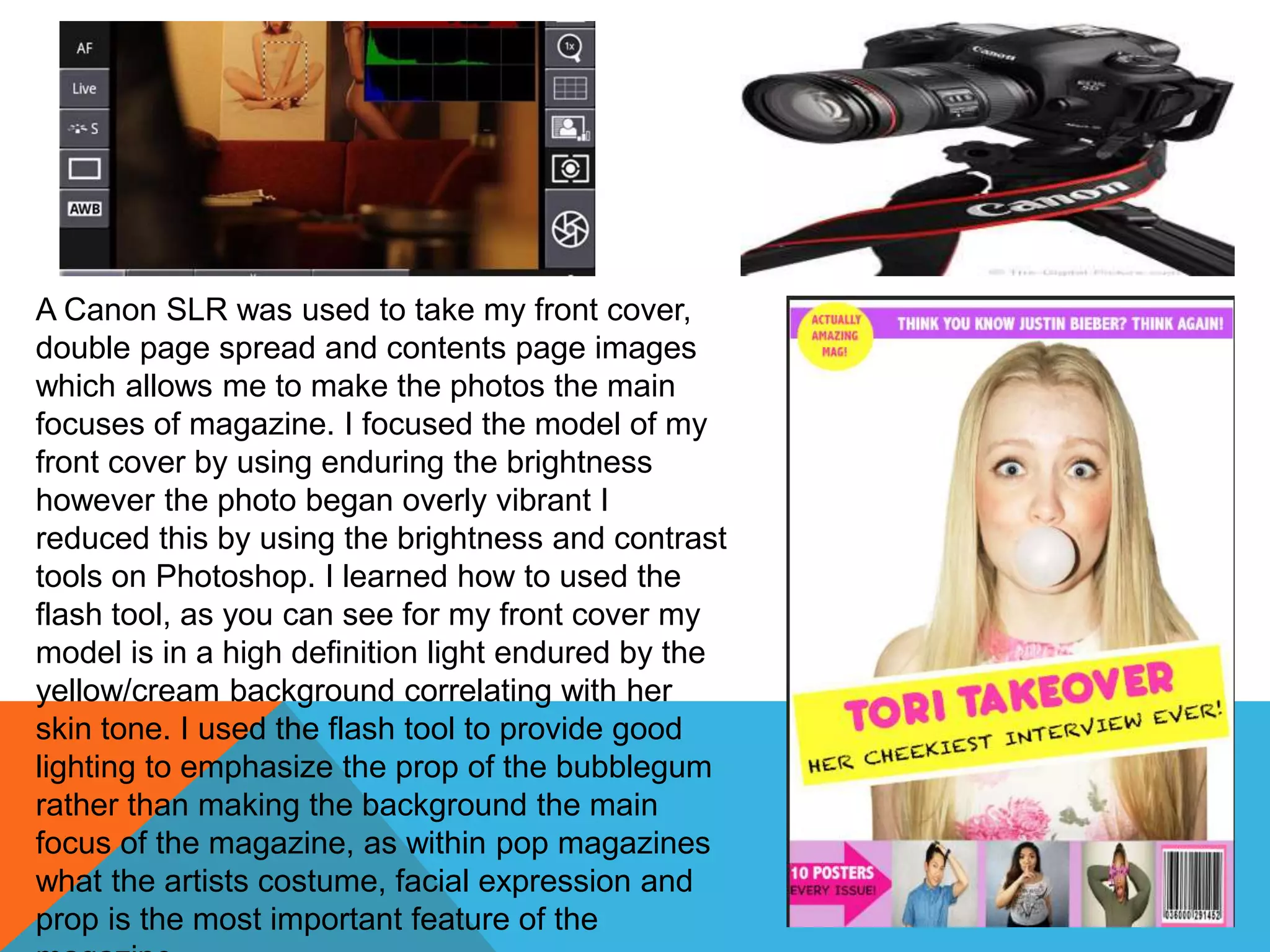 A Canon SLR was used to take my front cover,
double page spread and contents page images
which allows me to make the photos the main
focuses of magazine. I focused the model of my
front cover by using enduring the brightness
however the photo began overly vibrant I
reduced this by using the brightness and contrast
tools on Photoshop. I learned how to used the
flash tool, as you can see for my front cover my
model is in a high definition light endured by the
yellow/cream background correlating with her
skin tone. I used the flash tool to provide good
lighting to emphasize the prop of the bubblegum
rather than making the background the main
focus of the magazine, as within pop magazines
what the artists costume, facial expression and
prop is the most important feature of the
 