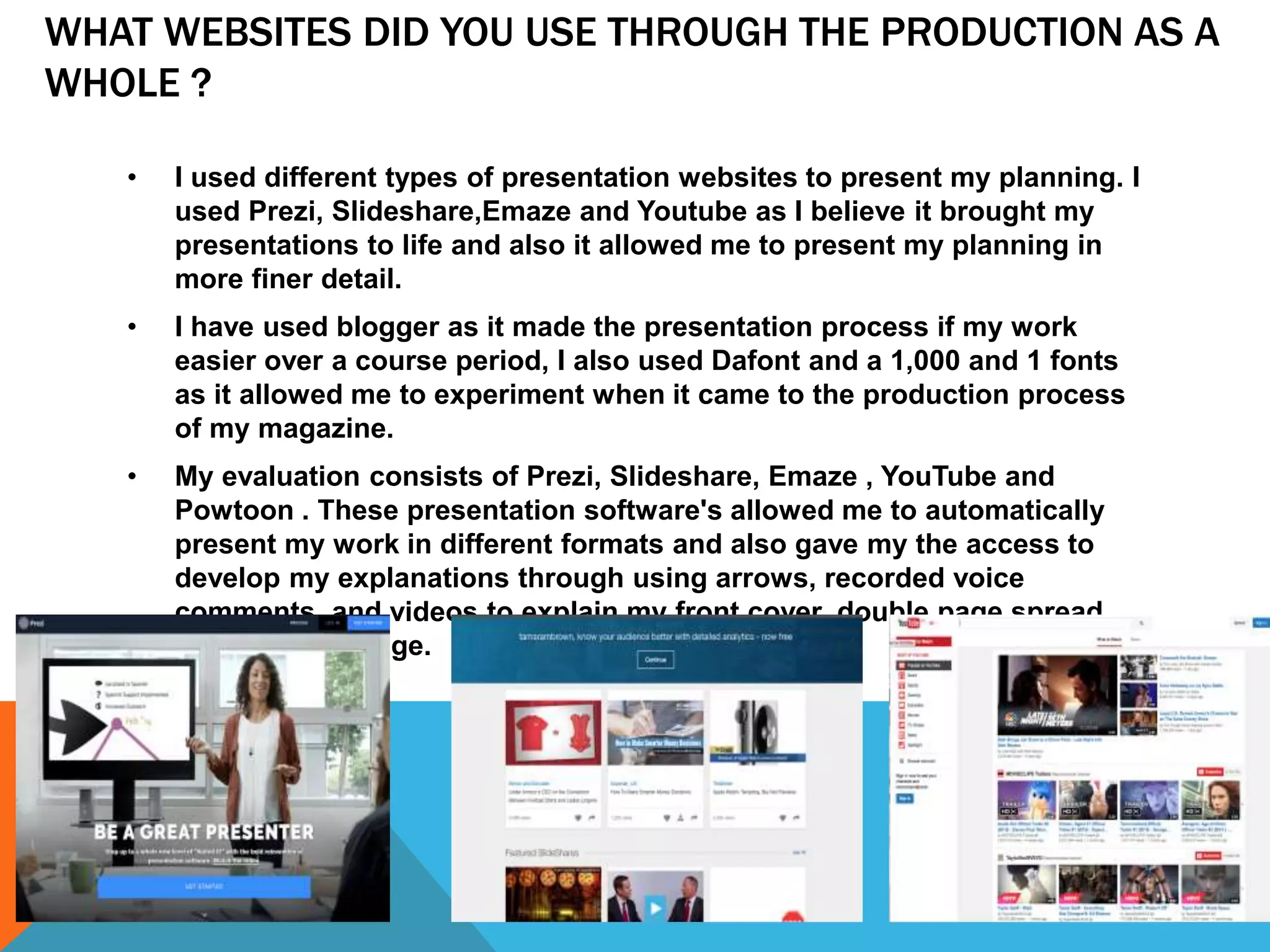 WHAT WEBSITES DID YOU USE THROUGH THE PRODUCTION AS A
WHOLE ?
• I used different types of presentation websites to present my planning. I
used Prezi, Slideshare,Emaze and Youtube as I believe it brought my
presentations to life and also it allowed me to present my planning in
more finer detail.
• I have used blogger as it made the presentation process if my work
easier over a course period, I also used Dafont and a 1,000 and 1 fonts
as it allowed me to experiment when it came to the production process
of my magazine.
• My evaluation consists of Prezi, Slideshare, Emaze , YouTube and
Powtoon . These presentation software's allowed me to automatically
present my work in different formats and also gave my the access to
develop my explanations through using arrows, recorded voice
comments, and videos to explain my front cover, double page spread
and contents page.
 