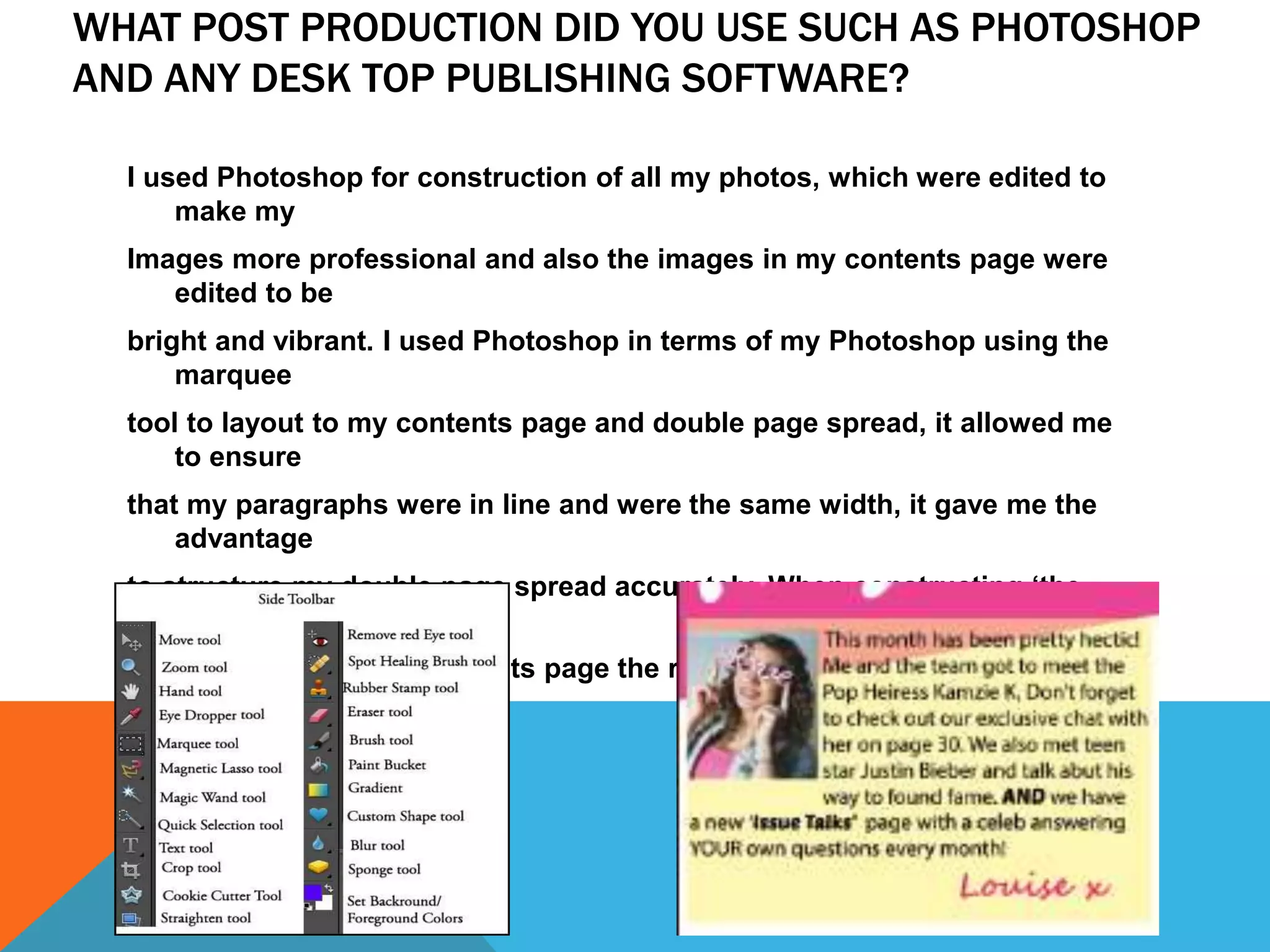 WHAT POST PRODUCTION DID YOU USE SUCH AS PHOTOSHOP
AND ANY DESK TOP PUBLISHING SOFTWARE?
I used Photoshop for construction of all my photos, which were edited to
make my
Images more professional and also the images in my contents page were
edited to be
bright and vibrant. I used Photoshop in terms of my Photoshop using the
marquee
tool to layout to my contents page and double page spread, it allowed me
to ensure
that my paragraphs were in line and were the same width, it gave me the
advantage
to structure my double page spread accurately. When constructing ‘the
letter from the
editor’ section on my contents page the rectangle tool gave me the ability
to insert the
column efficiently.
 