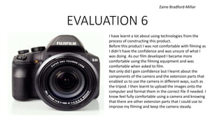 EVALUATION 6
I have learnt a lot about using technologies from the
process of constructing this product.
Before this product I was not comfortable with filming as
I didn’t have the confidence and was unsure of what I
was doing. As our film developed I became more
comfortable using the filming equipment and was
comfortable when asked to film.
Not only did I gain confidence but I learnt about the
components of the camera and the extension parts that
enabled us to use the camera in different ways, such as
the tripod. I then learnt to upload the images onto the
computer and format them in the correct file if needed. I
know feel fully comfortable using a camera and knowing
that there are other extension parts that I could use to
improve my filming and keep the camera steady.
Zaine Bradford-Millar
 