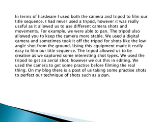In terms of hardware I used both the camera and tripod to film our
title sequence. I had never used a tripod, however it was really
useful as it allowed us to use different camera shots and
movements. For example, we were able to pan. The tripod also
allowed you to keep the camera more stable. We used a digital
camera and sometimes took it off the tripod for shots like the low
angle shot from the ground. Using this equipment made it really
easy to film our title sequence. The tripod allowed us to be
creative as we captured some interesting shot types. We used the
tripod to get an aerial shot, however we cut this in editing. We
used the camera to get some practise before filming the real
thing. On my blog there is a post of us taking some practise shots
to perfect our technique of shots such as a pan.
 