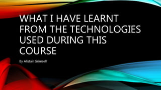 WHAT I HAVE LEARNT
FROM THE TECHNOLOGIES
USED DURING THIS
COURSE
By Alistair Grimsell
 