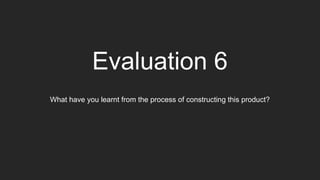 Evaluation 6
What have you learnt from the process of constructing this product?
 