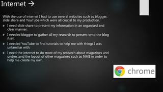Internet 
With the use of internet I had to use several websites such as blogger,
slide share and YouTube which were all crucial to my production.
 I need slide share to present my information in an organised and
clear manner.
 I needed blogger to gather all my research to present onto the blog
itself.
 I needed YouTube to find tutorials to help me with things I was
unfamiliar with.
 I need the internet to do most of my research about magazines and
understand the layout of other magazines such as NME in order to
help me create my own.
 