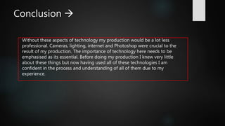 Conclusion 
Without these aspects of technology my production would be a lot less
professional. Cameras, lighting, internet and Photoshop were crucial to the
result of my production. The importance of technology here needs to be
emphasised as its essential. Before doing my production I knew very little
about these things but now having used all of these technologies I am
confident in the process and understanding of all of them due to my
experience.
 