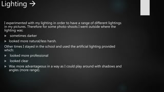 Lighting 
I experimented with my lighting in order to have a range of different lightings
in my pictures. Therefore for some photo-shoots I went outside where the
lighting was:
 sometimes darker
 looked more natural/less harsh.
Other times I stayed in the school and used the artificial lighting provided
which:
 looked more professional
 looked clear
 Was more advantageous in a way as I could play around with shadows and
angles (more range).
 