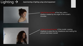 Lighting  Experimenting of lighting using school equipment:
Light facing one side of her face, with a
shadow created by the angle of the model’s
shoulder.
Lighting facing the back of the model, creating
shadows in areas like her cheekbone and making the
picture look darer overall.
 