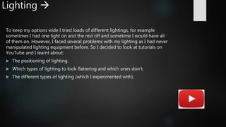 Lighting 
To keep my options wide I tried loads of different lightings, for example
sometimes I had one light on and the rest off and sometime I would have all
of them on. However, I faced several problems with my lighting as I had never
manipulated lighting equipment before. So I decided to look at tutorials on
YouTube and I learnt about:
 The positioning of lighting.
 Which types of lighting to look flattering and which ones don't.
 The different types of lighting (which I experimented with).
 