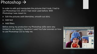 Photoshop 
In order to edit and manipulate the pictures that I took, I had to
use Photoshop CS3, which I had never used before. With
Photoshop I was meant to:
 Edit the pictures (edit blemishes, smooth out skin).
 Add text
 Add filters
Before doing my production my Photoshop skills were very
limited to non existent, therefore I used YouTube tutorials on how
to use Photoshop CS3 to help me.
 