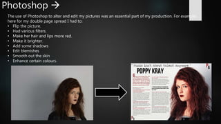 Photoshop 
The use of Photoshop to alter and edit my pictures was an essential part of my production. For example,
here for my double page spread I had to:
• Flip the picture.
• Had various filters.
• Make her hair and lips more red.
• Make it brighter.
• Add some shadows
• Edit blemishes
• Smooth out the skin
• Enhance certain colours.
 
