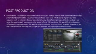POST PRODUCTION
• Final Cut Pro- This software was used to while editing the footage we had shot. It allowed us to create a
polished and seamless title sequence. Various effects were used effectively to improve our title
sequence such as using a red colour accent and having short,flashing images. With the software we
were also able to apply a score and other sound effects. WE found that this was difficult to do as the
software was complex to use. This was because of the many functions that it provided. However it was
particularly useful in reducing our footage into montage editing and provided continuity.
 