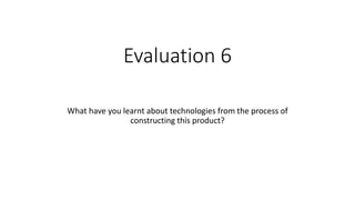Evaluation 6
What have you learnt about technologies from the process of
constructing this product?
 