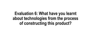 Evaluation 6: What have you learnt
about technologies from the process
of constructing this product?
 