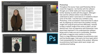 Photoshop
Throughout the course I have used Photoshop CS6 to
create the magazine. I am familiar with the software
through use in GCSE media and I have managed to
further develop my skills with the program. Although I
had used the software before it was difficult to
understand so when I came back to it I needed to relearn
some of the skills. I now feel very confident using
Photoshop, in the coursework I have learnt how to adjust
text, by adapting my article text to be justified, resizing
images and using the grid and lines effectively. I wanted
to keep a realistic image of the artists so didn't use the
blemish tool. From my experience with Photoshop I have
learnt how important it is to understand the software
being used to make sure you're comfortable, therefore
will create a magazine more realistic to real life.
There is a large difference between my preliminary cover
and final double page; I had used a lot more layers which
I had manipulated for the needs of the product. Whereas
my preliminary had 9 layers which were simple and
unprofessional looking.
 