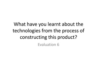What have you learnt about the
technologies from the process of
constructing this product?
Evaluation 6
 