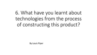 6. What have you learnt about
technologies from the process
of constructing this product?
By Louis Piper
 