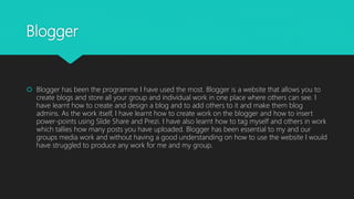 Blogger
 Blogger has been the programme I have used the most. Blogger is a website that allows you to
create blogs and st...