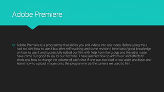 Adobe Premiere
 Adobe Premiere Is a programme that allows you edit videos into one video. Before using this I
had no idea how to use it but after self teaching and some revision I have basic/good knowledge
on how to use it and successfully edited our film with help from the group and the edits made
have come out good to say its our first time. I have learned how to add music and effects to
shots and how to change the volume of each shot if one was too loud or too quiet and have also
learnt how to upload images onto the programme via the camera we used to film.
 