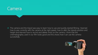 Camera
 The camera and the tripod was easy to learn how to use and quickly started filming. I learned
how to pan correctly with the camera at the right speed, how to alter the tripods position and
height and learned how to record and delete shots on the camera. I think that the
cinematography used in our film looks good and this shows how I can use the camera
successfully.
 