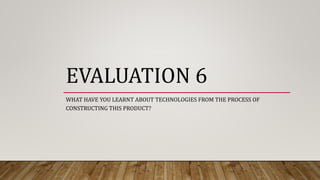 EVALUATION 6
WHAT HAVE YOU LEARNT ABOUT TECHNOLOGIES FROM THE PROCESS OF
CONSTRUCTING THIS PRODUCT?
 