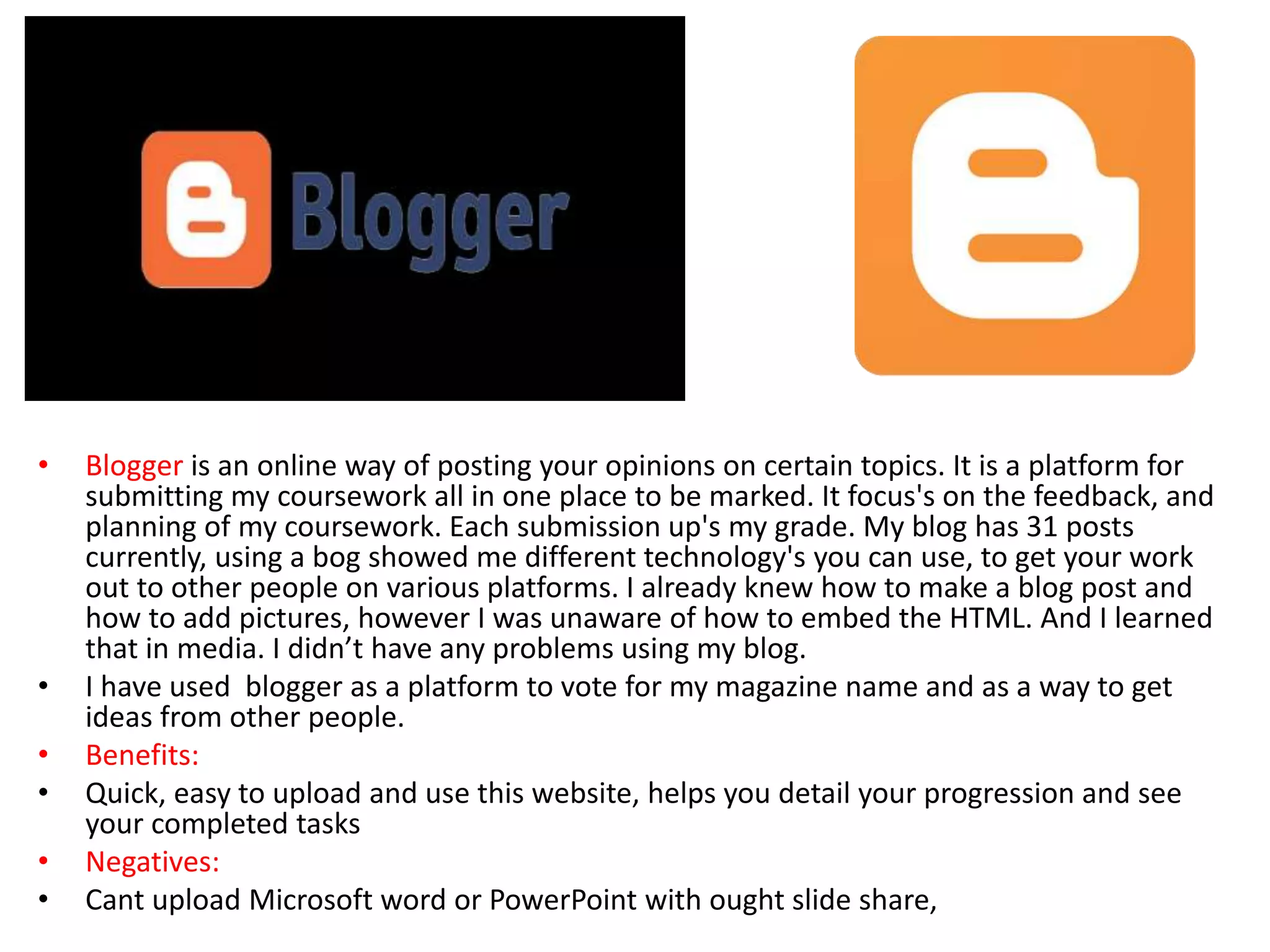 • Blogger is an online way of posting your opinions on certain topics. It is a platform for
submitting my coursework all in one place to be marked. It focus's on the feedback, and
planning of my coursework. Each submission up's my grade. My blog has 31 posts
currently, using a bog showed me different technology's you can use, to get your work
out to other people on various platforms. I already knew how to make a blog post and
how to add pictures, however I was unaware of how to embed the HTML. And I learned
that in media. I didn’t have any problems using my blog.
• I have used blogger as a platform to vote for my magazine name and as a way to get
ideas from other people.
• Benefits:
• Quick, easy to upload and use this website, helps you detail your progression and see
your completed tasks
• Negatives:
• Cant upload Microsoft word or PowerPoint with ought slide share,
 