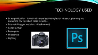TECHNOLOGY USED
• In my production I have used several technologies for research, planning and
evaluating my y product these include…
• Internet (blogger, websites, slideshare ect)
• Canon 1300D
• Powerpoint
• Photoshop
• Lighting
 