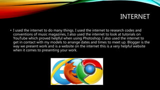 INTERNET
• I used the internet to do many things. I used the internet to research codes and
conventions of music magazines, I also used the internet to look at tutorials on
YouTube which proved helpful when using Photoshop. I also used the internet to
get in contact with my models to arrange dates and times to meet up. Blogger is the
way we present work and is a website on the internet this is a very helpful website
when it comes to presenting your work.
 