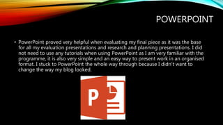 POWERPOINT
• PowerPoint proved very helpful when evaluating my final piece as it was the base
for all my evaluation presentations and research and planning presentations. I did
not need to use any tutorials when using PowerPoint as I am very familiar with the
programme, it is also very simple and an easy way to present work in an organised
format. I stuck to PowerPoint the whole way through because I didn't want to
change the way my blog looked.
 