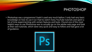 PHOTOSHOP
• Photoshop was a programme I hadn’t used very much before. I only had very basic
knowledge on how to use it so I had to watch many YouTube tutorials and spent a
lot of time experimenting with certain features and tools. I found one of the most
helpful ways to use Photoshop was to actually go on the adobe web page and look
at their own tutorials, which were very quick and easy to follow and had gave a lot
of guidance.
 