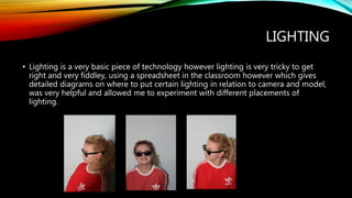 LIGHTING
• Lighting is a very basic piece of technology however lighting is very tricky to get
right and very fiddley, using a spreadsheet in the classroom however which gives
detailed diagrams on where to put certain lighting in relation to camera and model,
was very helpful and allowed me to experiment with different placements of
lighting.
 